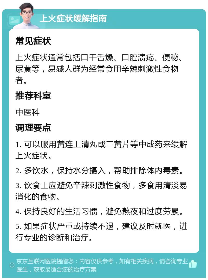 上火症状缓解指南 常见症状 上火症状通常包括口干舌燥、口腔溃疡、便秘、尿黄等，易感人群为经常食用辛辣刺激性食物者。 推荐科室 中医科 调理要点 1. 可以服用黄连上清丸或三黄片等中成药来缓解上火症状。 2. 多饮水，保持水分摄入，帮助排除体内毒素。 3. 饮食上应避免辛辣刺激性食物，多食用清淡易消化的食物。 4. 保持良好的生活习惯，避免熬夜和过度劳累。 5. 如果症状严重或持续不退，建议及时就医，进行专业的诊断和治疗。