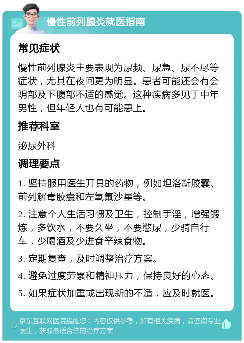 慢性前列腺炎就医指南 常见症状 慢性前列腺炎主要表现为尿频、尿急、尿不尽等症状，尤其在夜间更为明显。患者可能还会有会阴部及下腹部不适的感觉。这种疾病多见于中年男性，但年轻人也有可能患上。 推荐科室 泌尿外科 调理要点 1. 坚持服用医生开具的药物，例如坦洛新胶囊、前列解毒胶囊和左氧氟沙星等。 2. 注意个人生活习惯及卫生，控制手淫，增强锻炼，多饮水，不要久坐，不要憋尿，少骑自行车，少喝酒及少进食辛辣食物。 3. 定期复查，及时调整治疗方案。 4. 避免过度劳累和精神压力，保持良好的心态。 5. 如果症状加重或出现新的不适，应及时就医。