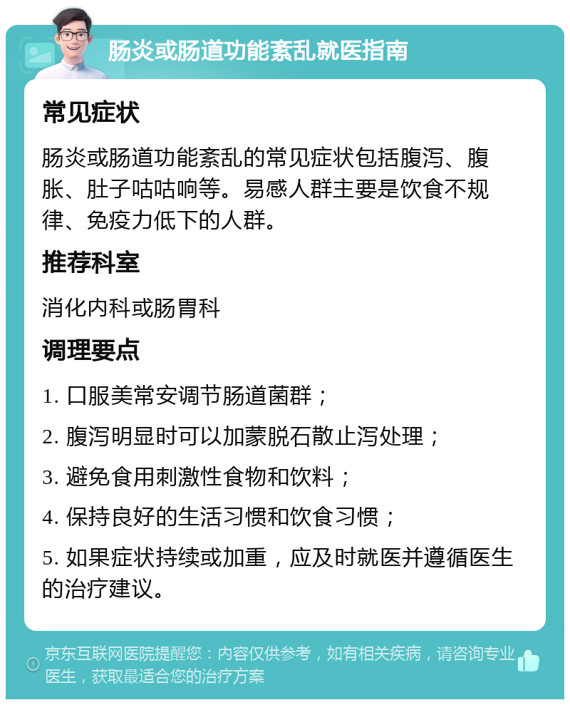 肠炎或肠道功能紊乱就医指南 常见症状 肠炎或肠道功能紊乱的常见症状包括腹泻、腹胀、肚子咕咕响等。易感人群主要是饮食不规律、免疫力低下的人群。 推荐科室 消化内科或肠胃科 调理要点 1. 口服美常安调节肠道菌群； 2. 腹泻明显时可以加蒙脱石散止泻处理； 3. 避免食用刺激性食物和饮料； 4. 保持良好的生活习惯和饮食习惯； 5. 如果症状持续或加重，应及时就医并遵循医生的治疗建议。