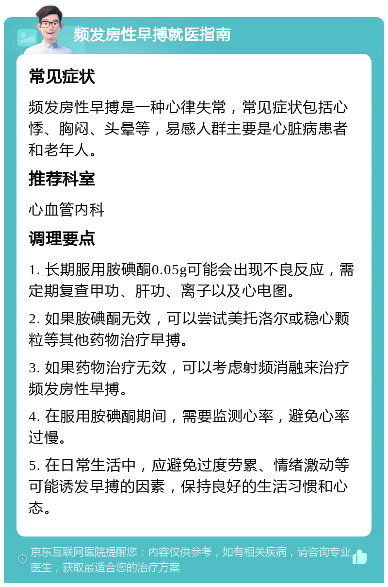 频发房性早搏就医指南 常见症状 频发房性早搏是一种心律失常，常见症状包括心悸、胸闷、头晕等，易感人群主要是心脏病患者和老年人。 推荐科室 心血管内科 调理要点 1. 长期服用胺碘酮0.05g可能会出现不良反应，需定期复查甲功、肝功、离子以及心电图。 2. 如果胺碘酮无效，可以尝试美托洛尔或稳心颗粒等其他药物治疗早搏。 3. 如果药物治疗无效，可以考虑射频消融来治疗频发房性早搏。 4. 在服用胺碘酮期间，需要监测心率，避免心率过慢。 5. 在日常生活中，应避免过度劳累、情绪激动等可能诱发早搏的因素，保持良好的生活习惯和心态。