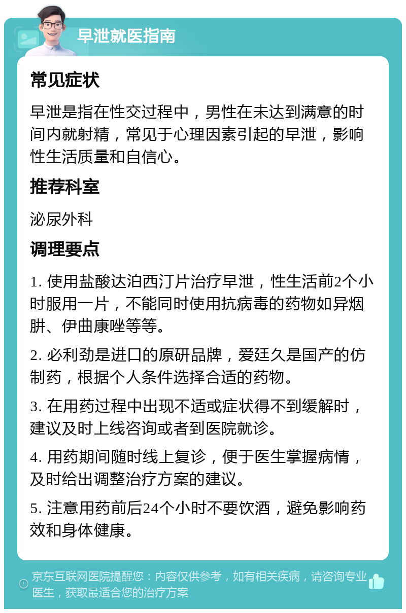 早泄就医指南 常见症状 早泄是指在性交过程中，男性在未达到满意的时间内就射精，常见于心理因素引起的早泄，影响性生活质量和自信心。 推荐科室 泌尿外科 调理要点 1. 使用盐酸达泊西汀片治疗早泄，性生活前2个小时服用一片，不能同时使用抗病毒的药物如异烟肼、伊曲康唑等等。 2. 必利劲是进口的原研品牌，爱廷久是国产的仿制药，根据个人条件选择合适的药物。 3. 在用药过程中出现不适或症状得不到缓解时，建议及时上线咨询或者到医院就诊。 4. 用药期间随时线上复诊，便于医生掌握病情，及时给出调整治疗方案的建议。 5. 注意用药前后24个小时不要饮酒，避免影响药效和身体健康。