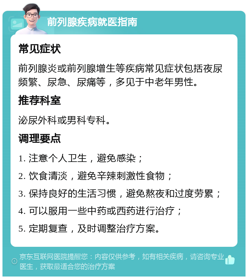 前列腺疾病就医指南 常见症状 前列腺炎或前列腺增生等疾病常见症状包括夜尿频繁、尿急、尿痛等，多见于中老年男性。 推荐科室 泌尿外科或男科专科。 调理要点 1. 注意个人卫生，避免感染； 2. 饮食清淡，避免辛辣刺激性食物； 3. 保持良好的生活习惯，避免熬夜和过度劳累； 4. 可以服用一些中药或西药进行治疗； 5. 定期复查，及时调整治疗方案。