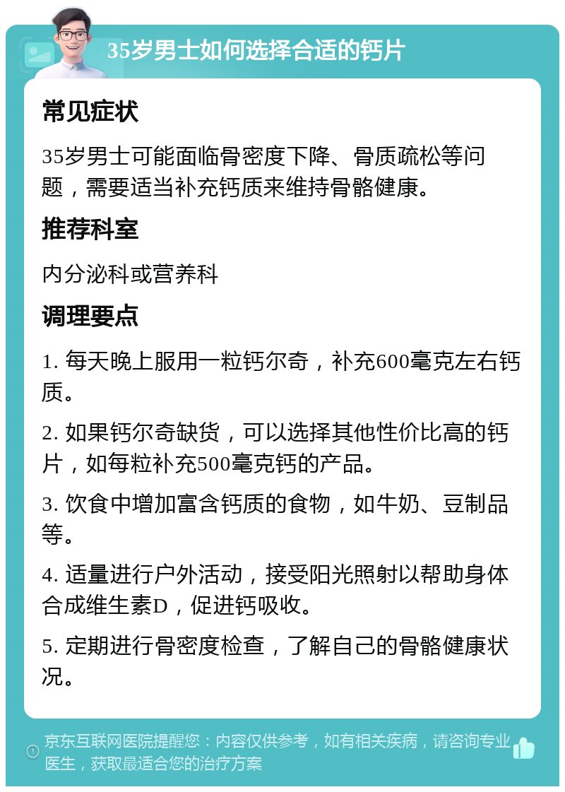 35岁男士如何选择合适的钙片 常见症状 35岁男士可能面临骨密度下降、骨质疏松等问题，需要适当补充钙质来维持骨骼健康。 推荐科室 内分泌科或营养科 调理要点 1. 每天晚上服用一粒钙尔奇，补充600毫克左右钙质。 2. 如果钙尔奇缺货，可以选择其他性价比高的钙片，如每粒补充500毫克钙的产品。 3. 饮食中增加富含钙质的食物，如牛奶、豆制品等。 4. 适量进行户外活动，接受阳光照射以帮助身体合成维生素D，促进钙吸收。 5. 定期进行骨密度检查，了解自己的骨骼健康状况。