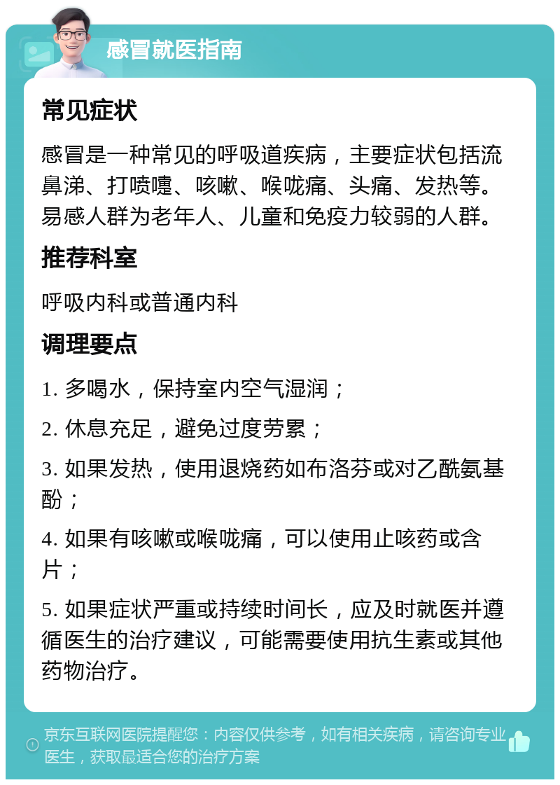 感冒就医指南 常见症状 感冒是一种常见的呼吸道疾病，主要症状包括流鼻涕、打喷嚏、咳嗽、喉咙痛、头痛、发热等。易感人群为老年人、儿童和免疫力较弱的人群。 推荐科室 呼吸内科或普通内科 调理要点 1. 多喝水，保持室内空气湿润； 2. 休息充足，避免过度劳累； 3. 如果发热，使用退烧药如布洛芬或对乙酰氨基酚； 4. 如果有咳嗽或喉咙痛，可以使用止咳药或含片； 5. 如果症状严重或持续时间长，应及时就医并遵循医生的治疗建议，可能需要使用抗生素或其他药物治疗。