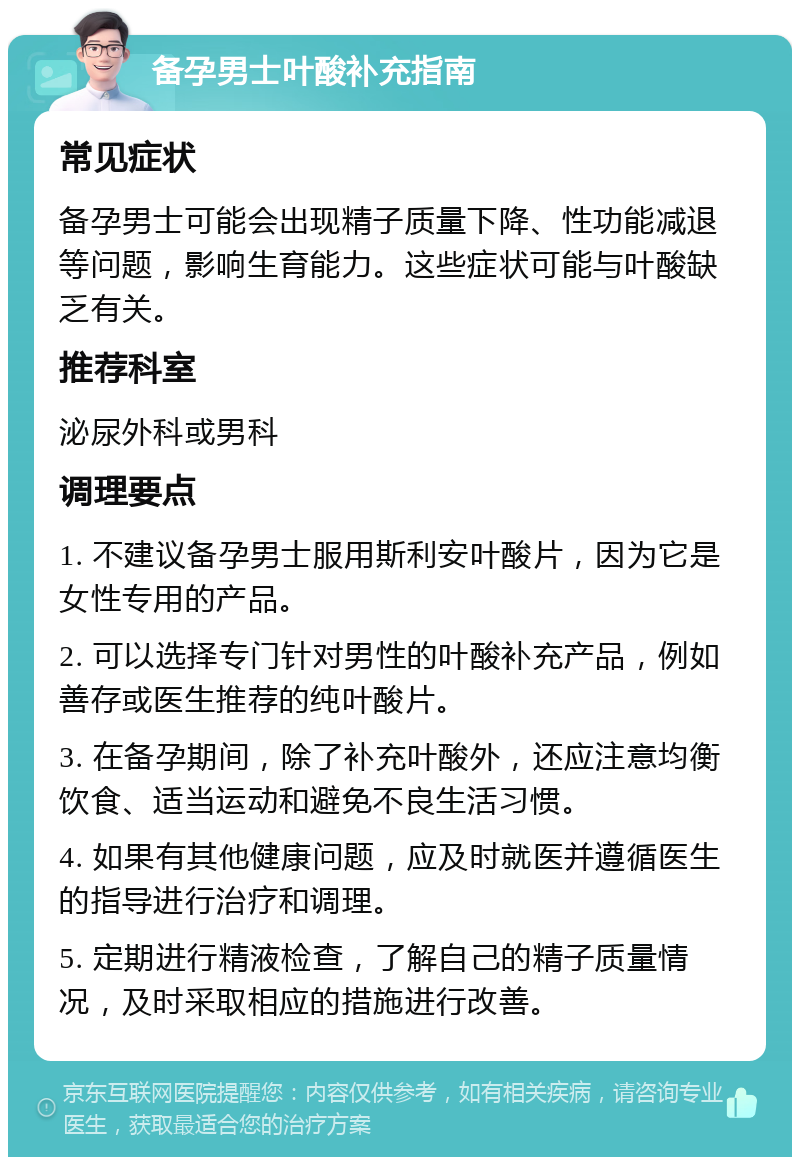 备孕男士叶酸补充指南 常见症状 备孕男士可能会出现精子质量下降、性功能减退等问题，影响生育能力。这些症状可能与叶酸缺乏有关。 推荐科室 泌尿外科或男科 调理要点 1. 不建议备孕男士服用斯利安叶酸片，因为它是女性专用的产品。 2. 可以选择专门针对男性的叶酸补充产品，例如善存或医生推荐的纯叶酸片。 3. 在备孕期间，除了补充叶酸外，还应注意均衡饮食、适当运动和避免不良生活习惯。 4. 如果有其他健康问题，应及时就医并遵循医生的指导进行治疗和调理。 5. 定期进行精液检查，了解自己的精子质量情况，及时采取相应的措施进行改善。