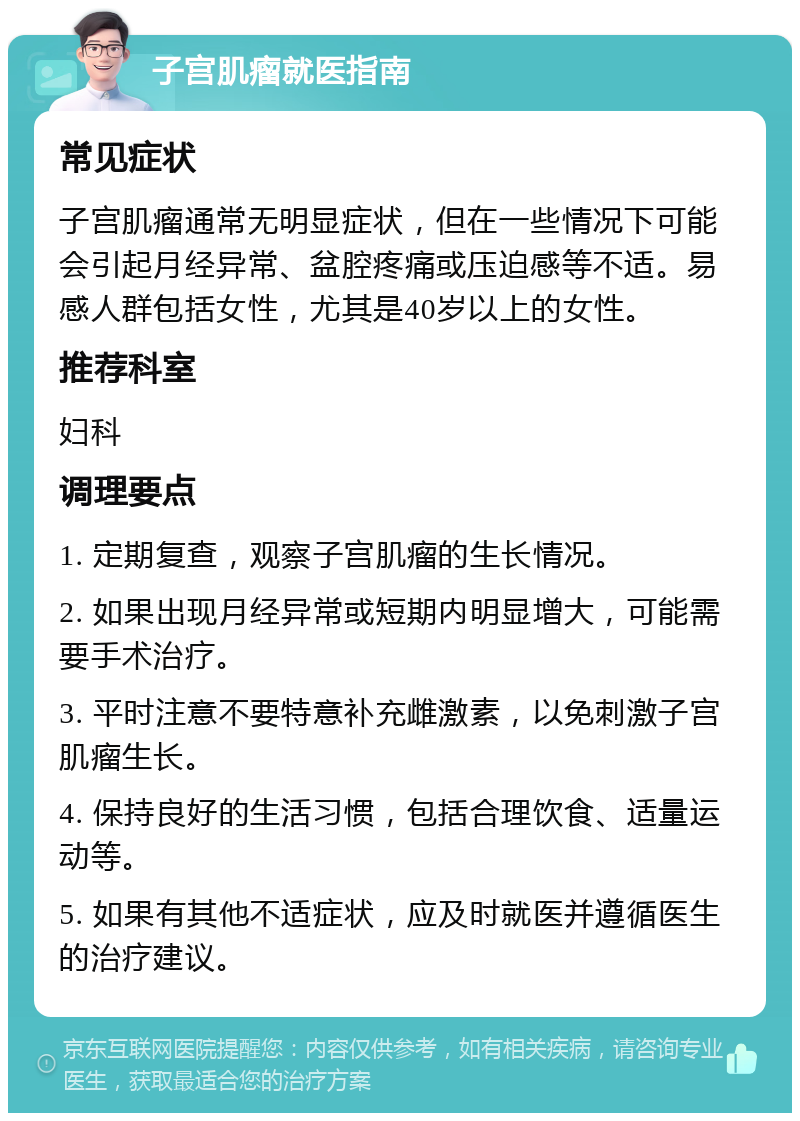 子宫肌瘤就医指南 常见症状 子宫肌瘤通常无明显症状，但在一些情况下可能会引起月经异常、盆腔疼痛或压迫感等不适。易感人群包括女性，尤其是40岁以上的女性。 推荐科室 妇科 调理要点 1. 定期复查，观察子宫肌瘤的生长情况。 2. 如果出现月经异常或短期内明显增大，可能需要手术治疗。 3. 平时注意不要特意补充雌激素，以免刺激子宫肌瘤生长。 4. 保持良好的生活习惯，包括合理饮食、适量运动等。 5. 如果有其他不适症状，应及时就医并遵循医生的治疗建议。