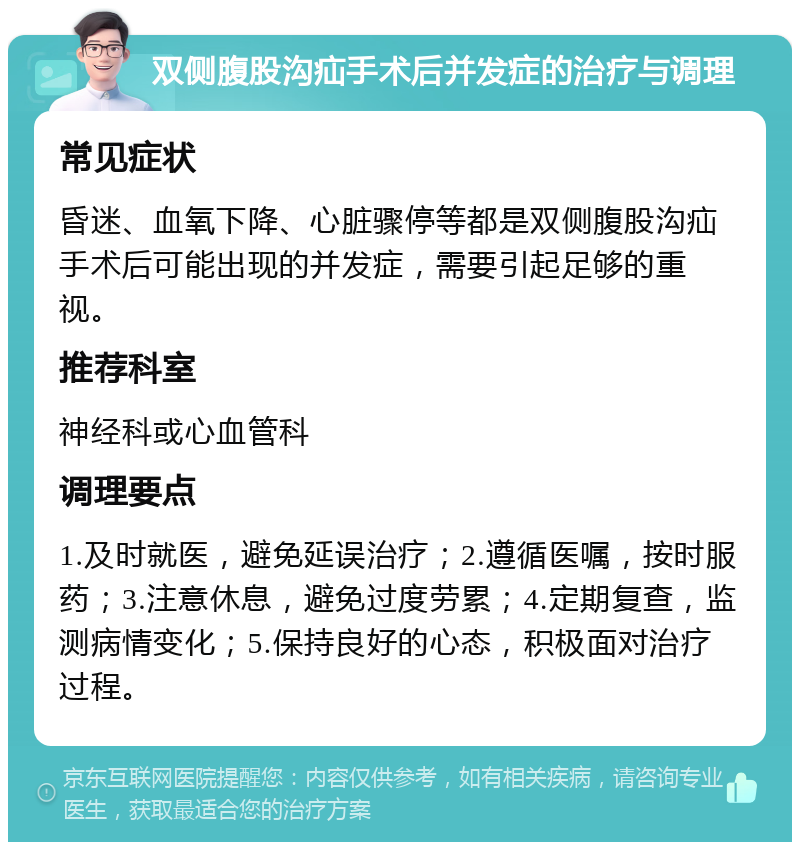 双侧腹股沟疝手术后并发症的治疗与调理 常见症状 昏迷、血氧下降、心脏骤停等都是双侧腹股沟疝手术后可能出现的并发症，需要引起足够的重视。 推荐科室 神经科或心血管科 调理要点 1.及时就医，避免延误治疗；2.遵循医嘱，按时服药；3.注意休息，避免过度劳累；4.定期复查，监测病情变化；5.保持良好的心态，积极面对治疗过程。