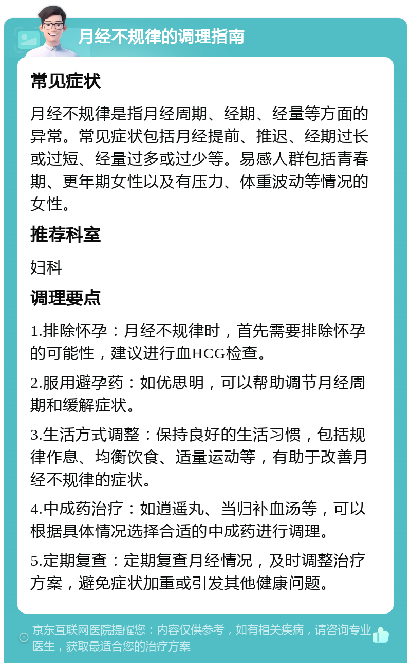 月经不规律的调理指南 常见症状 月经不规律是指月经周期、经期、经量等方面的异常。常见症状包括月经提前、推迟、经期过长或过短、经量过多或过少等。易感人群包括青春期、更年期女性以及有压力、体重波动等情况的女性。 推荐科室 妇科 调理要点 1.排除怀孕：月经不规律时，首先需要排除怀孕的可能性，建议进行血HCG检查。 2.服用避孕药：如优思明，可以帮助调节月经周期和缓解症状。 3.生活方式调整：保持良好的生活习惯，包括规律作息、均衡饮食、适量运动等，有助于改善月经不规律的症状。 4.中成药治疗：如逍遥丸、当归补血汤等，可以根据具体情况选择合适的中成药进行调理。 5.定期复查：定期复查月经情况，及时调整治疗方案，避免症状加重或引发其他健康问题。