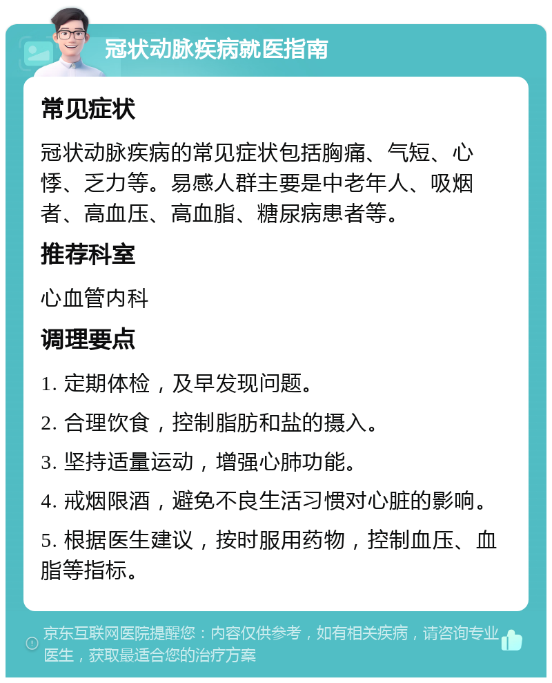 冠状动脉疾病就医指南 常见症状 冠状动脉疾病的常见症状包括胸痛、气短、心悸、乏力等。易感人群主要是中老年人、吸烟者、高血压、高血脂、糖尿病患者等。 推荐科室 心血管内科 调理要点 1. 定期体检，及早发现问题。 2. 合理饮食，控制脂肪和盐的摄入。 3. 坚持适量运动，增强心肺功能。 4. 戒烟限酒，避免不良生活习惯对心脏的影响。 5. 根据医生建议，按时服用药物，控制血压、血脂等指标。