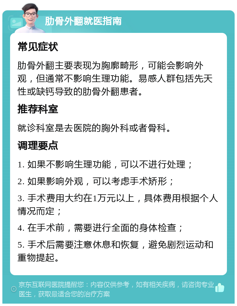 肋骨外翻就医指南 常见症状 肋骨外翻主要表现为胸廓畸形，可能会影响外观，但通常不影响生理功能。易感人群包括先天性或缺钙导致的肋骨外翻患者。 推荐科室 就诊科室是去医院的胸外科或者骨科。 调理要点 1. 如果不影响生理功能，可以不进行处理； 2. 如果影响外观，可以考虑手术矫形； 3. 手术费用大约在1万元以上，具体费用根据个人情况而定； 4. 在手术前，需要进行全面的身体检查； 5. 手术后需要注意休息和恢复，避免剧烈运动和重物提起。