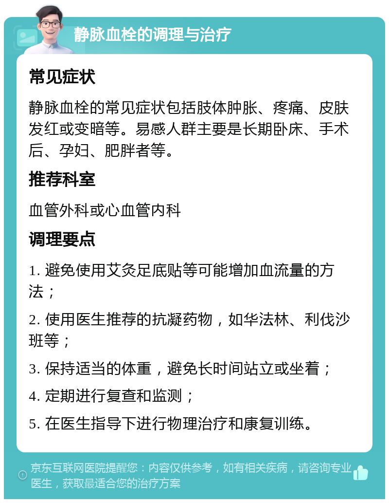 静脉血栓的调理与治疗 常见症状 静脉血栓的常见症状包括肢体肿胀、疼痛、皮肤发红或变暗等。易感人群主要是长期卧床、手术后、孕妇、肥胖者等。 推荐科室 血管外科或心血管内科 调理要点 1. 避免使用艾灸足底贴等可能增加血流量的方法； 2. 使用医生推荐的抗凝药物，如华法林、利伐沙班等； 3. 保持适当的体重，避免长时间站立或坐着； 4. 定期进行复查和监测； 5. 在医生指导下进行物理治疗和康复训练。