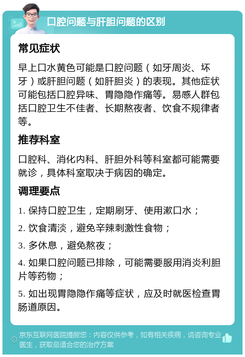 口腔问题与肝胆问题的区别 常见症状 早上口水黄色可能是口腔问题（如牙周炎、坏牙）或肝胆问题（如肝胆炎）的表现。其他症状可能包括口腔异味、胃隐隐作痛等。易感人群包括口腔卫生不佳者、长期熬夜者、饮食不规律者等。 推荐科室 口腔科、消化内科、肝胆外科等科室都可能需要就诊，具体科室取决于病因的确定。 调理要点 1. 保持口腔卫生，定期刷牙、使用漱口水； 2. 饮食清淡，避免辛辣刺激性食物； 3. 多休息，避免熬夜； 4. 如果口腔问题已排除，可能需要服用消炎利胆片等药物； 5. 如出现胃隐隐作痛等症状，应及时就医检查胃肠道原因。