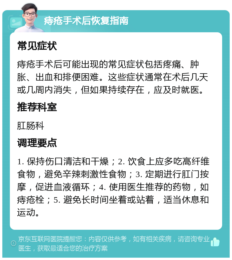 痔疮手术后恢复指南 常见症状 痔疮手术后可能出现的常见症状包括疼痛、肿胀、出血和排便困难。这些症状通常在术后几天或几周内消失，但如果持续存在，应及时就医。 推荐科室 肛肠科 调理要点 1. 保持伤口清洁和干燥；2. 饮食上应多吃高纤维食物，避免辛辣刺激性食物；3. 定期进行肛门按摩，促进血液循环；4. 使用医生推荐的药物，如痔疮栓；5. 避免长时间坐着或站着，适当休息和运动。