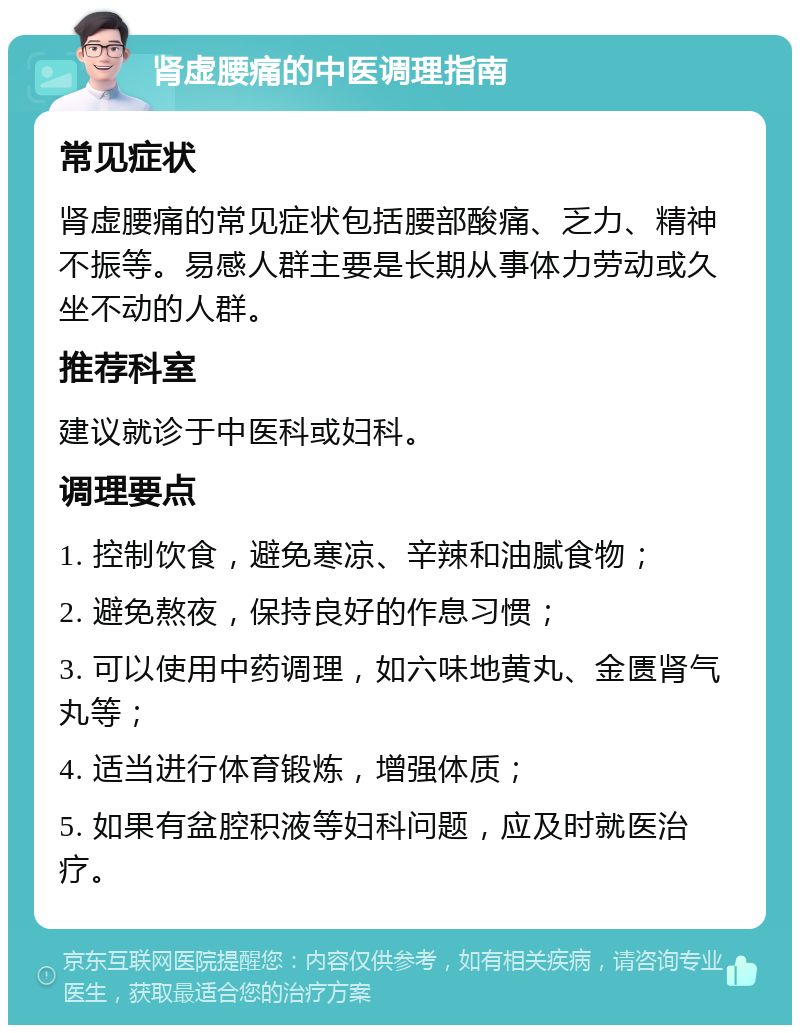 肾虚腰痛的中医调理指南 常见症状 肾虚腰痛的常见症状包括腰部酸痛、乏力、精神不振等。易感人群主要是长期从事体力劳动或久坐不动的人群。 推荐科室 建议就诊于中医科或妇科。 调理要点 1. 控制饮食，避免寒凉、辛辣和油腻食物； 2. 避免熬夜，保持良好的作息习惯； 3. 可以使用中药调理，如六味地黄丸、金匮肾气丸等； 4. 适当进行体育锻炼，增强体质； 5. 如果有盆腔积液等妇科问题，应及时就医治疗。