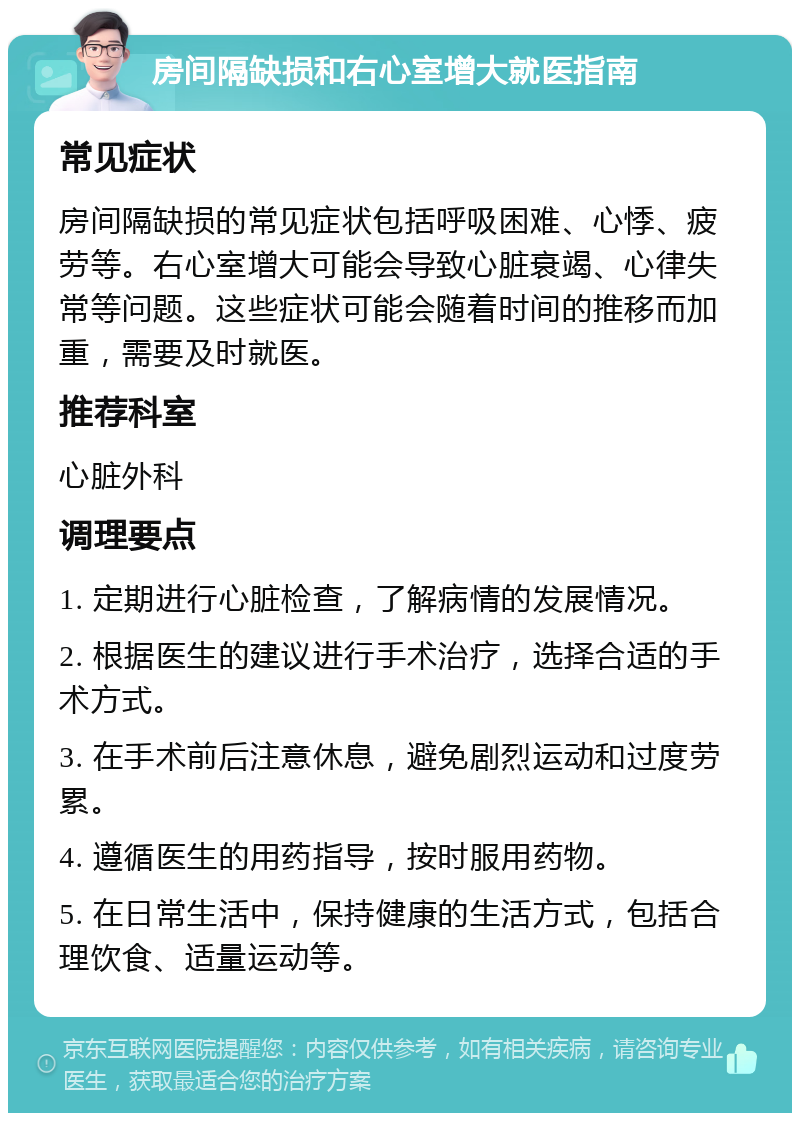 房间隔缺损和右心室增大就医指南 常见症状 房间隔缺损的常见症状包括呼吸困难、心悸、疲劳等。右心室增大可能会导致心脏衰竭、心律失常等问题。这些症状可能会随着时间的推移而加重，需要及时就医。 推荐科室 心脏外科 调理要点 1. 定期进行心脏检查，了解病情的发展情况。 2. 根据医生的建议进行手术治疗，选择合适的手术方式。 3. 在手术前后注意休息，避免剧烈运动和过度劳累。 4. 遵循医生的用药指导，按时服用药物。 5. 在日常生活中，保持健康的生活方式，包括合理饮食、适量运动等。