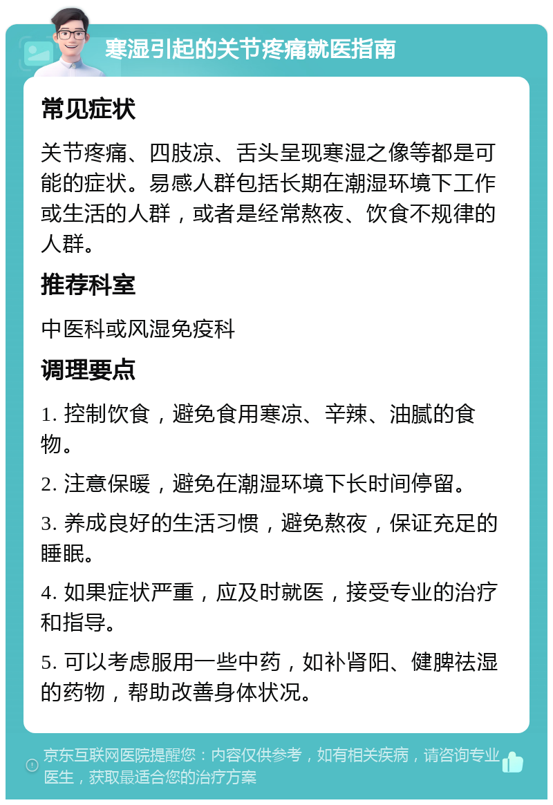 寒湿引起的关节疼痛就医指南 常见症状 关节疼痛、四肢凉、舌头呈现寒湿之像等都是可能的症状。易感人群包括长期在潮湿环境下工作或生活的人群，或者是经常熬夜、饮食不规律的人群。 推荐科室 中医科或风湿免疫科 调理要点 1. 控制饮食，避免食用寒凉、辛辣、油腻的食物。 2. 注意保暖，避免在潮湿环境下长时间停留。 3. 养成良好的生活习惯，避免熬夜，保证充足的睡眠。 4. 如果症状严重，应及时就医，接受专业的治疗和指导。 5. 可以考虑服用一些中药，如补肾阳、健脾祛湿的药物，帮助改善身体状况。