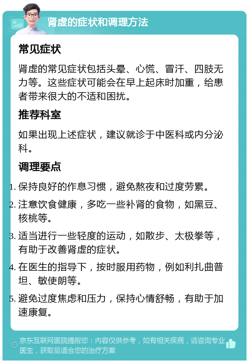 肾虚的症状和调理方法 常见症状 肾虚的常见症状包括头晕、心慌、冒汗、四肢无力等。这些症状可能会在早上起床时加重，给患者带来很大的不适和困扰。 推荐科室 如果出现上述症状，建议就诊于中医科或内分泌科。 调理要点 保持良好的作息习惯，避免熬夜和过度劳累。 注意饮食健康，多吃一些补肾的食物，如黑豆、核桃等。 适当进行一些轻度的运动，如散步、太极拳等，有助于改善肾虚的症状。 在医生的指导下，按时服用药物，例如利扎曲普坦、敏使朗等。 避免过度焦虑和压力，保持心情舒畅，有助于加速康复。