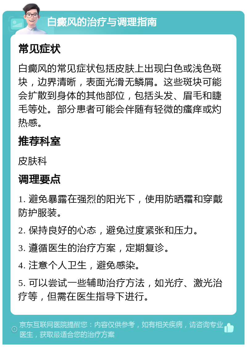 白癜风的治疗与调理指南 常见症状 白癜风的常见症状包括皮肤上出现白色或浅色斑块，边界清晰，表面光滑无鳞屑。这些斑块可能会扩散到身体的其他部位，包括头发、眉毛和睫毛等处。部分患者可能会伴随有轻微的瘙痒或灼热感。 推荐科室 皮肤科 调理要点 1. 避免暴露在强烈的阳光下，使用防晒霜和穿戴防护服装。 2. 保持良好的心态，避免过度紧张和压力。 3. 遵循医生的治疗方案，定期复诊。 4. 注意个人卫生，避免感染。 5. 可以尝试一些辅助治疗方法，如光疗、激光治疗等，但需在医生指导下进行。