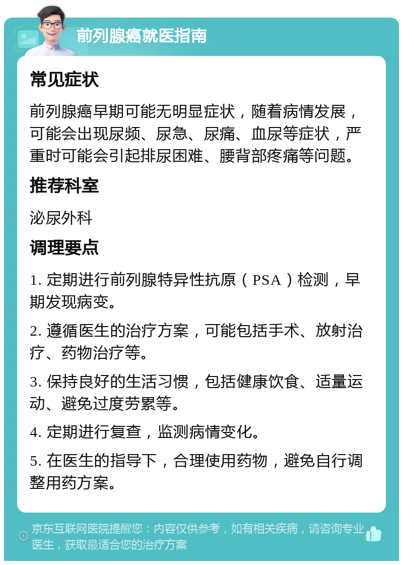 前列腺癌就医指南 常见症状 前列腺癌早期可能无明显症状，随着病情发展，可能会出现尿频、尿急、尿痛、血尿等症状，严重时可能会引起排尿困难、腰背部疼痛等问题。 推荐科室 泌尿外科 调理要点 1. 定期进行前列腺特异性抗原（PSA）检测，早期发现病变。 2. 遵循医生的治疗方案，可能包括手术、放射治疗、药物治疗等。 3. 保持良好的生活习惯，包括健康饮食、适量运动、避免过度劳累等。 4. 定期进行复查，监测病情变化。 5. 在医生的指导下，合理使用药物，避免自行调整用药方案。