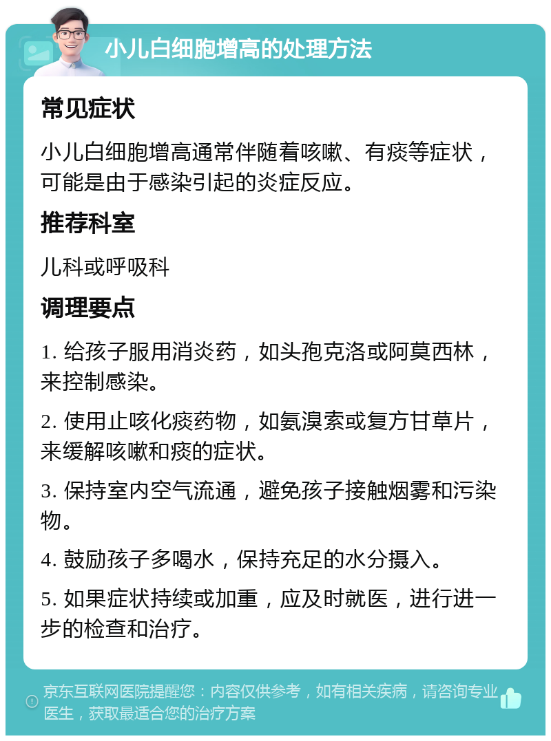 小儿白细胞增高的处理方法 常见症状 小儿白细胞增高通常伴随着咳嗽、有痰等症状，可能是由于感染引起的炎症反应。 推荐科室 儿科或呼吸科 调理要点 1. 给孩子服用消炎药，如头孢克洛或阿莫西林，来控制感染。 2. 使用止咳化痰药物，如氨溴索或复方甘草片，来缓解咳嗽和痰的症状。 3. 保持室内空气流通，避免孩子接触烟雾和污染物。 4. 鼓励孩子多喝水，保持充足的水分摄入。 5. 如果症状持续或加重，应及时就医，进行进一步的检查和治疗。