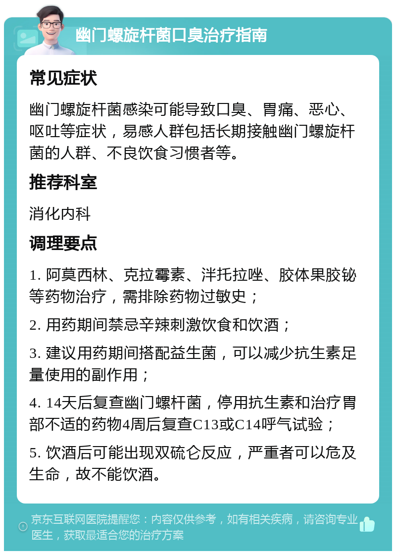 幽门螺旋杆菌口臭治疗指南 常见症状 幽门螺旋杆菌感染可能导致口臭、胃痛、恶心、呕吐等症状，易感人群包括长期接触幽门螺旋杆菌的人群、不良饮食习惯者等。 推荐科室 消化内科 调理要点 1. 阿莫西林、克拉霉素、泮托拉唑、胶体果胶铋等药物治疗，需排除药物过敏史； 2. 用药期间禁忌辛辣刺激饮食和饮酒； 3. 建议用药期间搭配益生菌，可以减少抗生素足量使用的副作用； 4. 14天后复查幽门螺杆菌，停用抗生素和治疗胃部不适的药物4周后复查C13或C14呼气试验； 5. 饮酒后可能出现双硫仑反应，严重者可以危及生命，故不能饮酒。