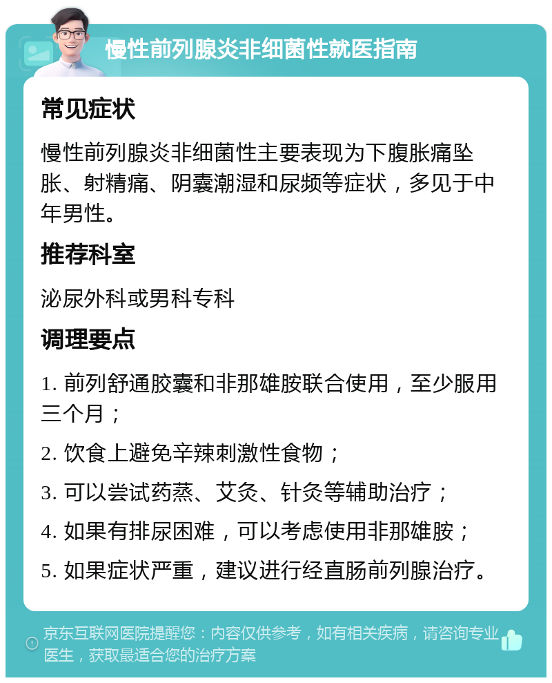 慢性前列腺炎非细菌性就医指南 常见症状 慢性前列腺炎非细菌性主要表现为下腹胀痛坠胀、射精痛、阴囊潮湿和尿频等症状，多见于中年男性。 推荐科室 泌尿外科或男科专科 调理要点 1. 前列舒通胶囊和非那雄胺联合使用，至少服用三个月； 2. 饮食上避免辛辣刺激性食物； 3. 可以尝试药蒸、艾灸、针灸等辅助治疗； 4. 如果有排尿困难，可以考虑使用非那雄胺； 5. 如果症状严重，建议进行经直肠前列腺治疗。