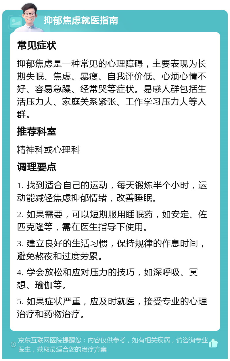 抑郁焦虑就医指南 常见症状 抑郁焦虑是一种常见的心理障碍，主要表现为长期失眠、焦虑、暴瘦、自我评价低、心烦心情不好、容易急躁、经常哭等症状。易感人群包括生活压力大、家庭关系紧张、工作学习压力大等人群。 推荐科室 精神科或心理科 调理要点 1. 找到适合自己的运动，每天锻炼半个小时，运动能减轻焦虑抑郁情绪，改善睡眠。 2. 如果需要，可以短期服用睡眠药，如安定、佐匹克隆等，需在医生指导下使用。 3. 建立良好的生活习惯，保持规律的作息时间，避免熬夜和过度劳累。 4. 学会放松和应对压力的技巧，如深呼吸、冥想、瑜伽等。 5. 如果症状严重，应及时就医，接受专业的心理治疗和药物治疗。