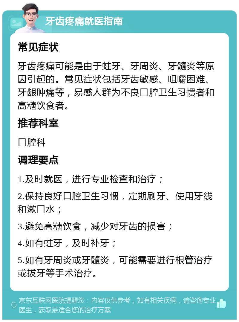 牙齿疼痛就医指南 常见症状 牙齿疼痛可能是由于蛀牙、牙周炎、牙髓炎等原因引起的。常见症状包括牙齿敏感、咀嚼困难、牙龈肿痛等，易感人群为不良口腔卫生习惯者和高糖饮食者。 推荐科室 口腔科 调理要点 1.及时就医，进行专业检查和治疗； 2.保持良好口腔卫生习惯，定期刷牙、使用牙线和漱口水； 3.避免高糖饮食，减少对牙齿的损害； 4.如有蛀牙，及时补牙； 5.如有牙周炎或牙髓炎，可能需要进行根管治疗或拔牙等手术治疗。