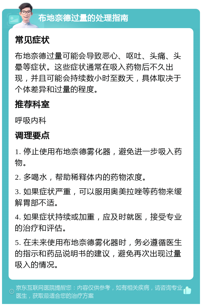 布地奈德过量的处理指南 常见症状 布地奈德过量可能会导致恶心、呕吐、头痛、头晕等症状。这些症状通常在吸入药物后不久出现，并且可能会持续数小时至数天，具体取决于个体差异和过量的程度。 推荐科室 呼吸内科 调理要点 1. 停止使用布地奈德雾化器，避免进一步吸入药物。 2. 多喝水，帮助稀释体内的药物浓度。 3. 如果症状严重，可以服用奥美拉唑等药物来缓解胃部不适。 4. 如果症状持续或加重，应及时就医，接受专业的治疗和评估。 5. 在未来使用布地奈德雾化器时，务必遵循医生的指示和药品说明书的建议，避免再次出现过量吸入的情况。