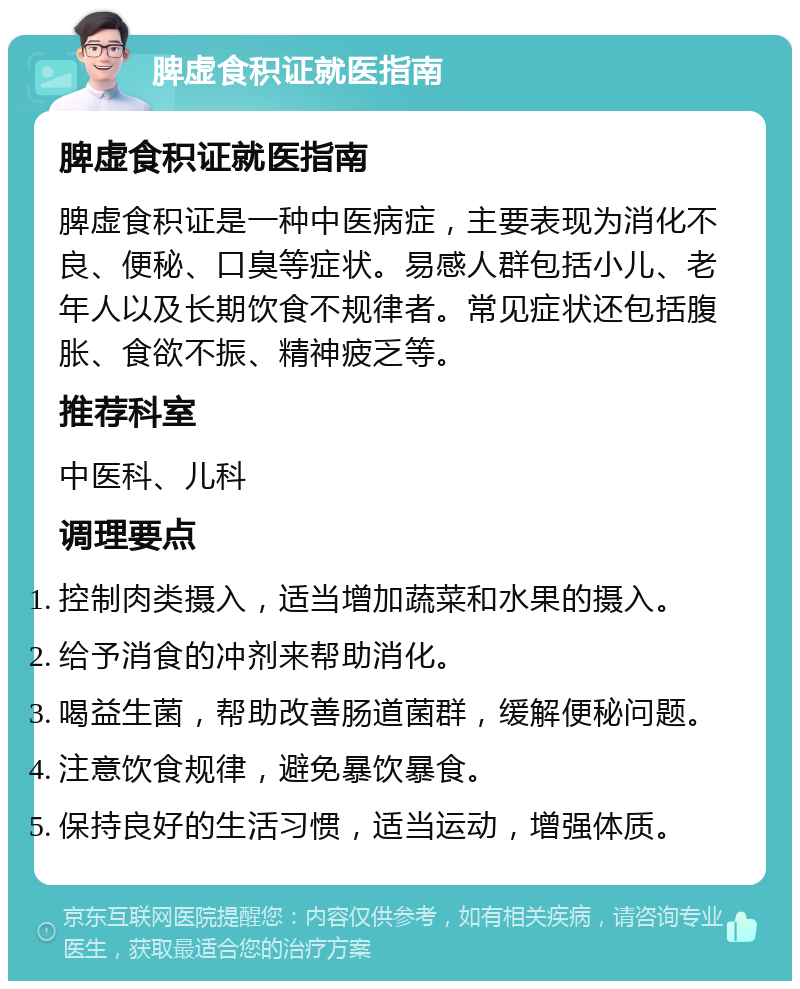 脾虚食积证就医指南 脾虚食积证就医指南 脾虚食积证是一种中医病症，主要表现为消化不良、便秘、口臭等症状。易感人群包括小儿、老年人以及长期饮食不规律者。常见症状还包括腹胀、食欲不振、精神疲乏等。 推荐科室 中医科、儿科 调理要点 控制肉类摄入，适当增加蔬菜和水果的摄入。 给予消食的冲剂来帮助消化。 喝益生菌，帮助改善肠道菌群，缓解便秘问题。 注意饮食规律，避免暴饮暴食。 保持良好的生活习惯，适当运动，增强体质。