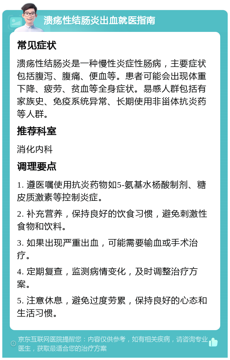 溃疡性结肠炎出血就医指南 常见症状 溃疡性结肠炎是一种慢性炎症性肠病，主要症状包括腹泻、腹痛、便血等。患者可能会出现体重下降、疲劳、贫血等全身症状。易感人群包括有家族史、免疫系统异常、长期使用非甾体抗炎药等人群。 推荐科室 消化内科 调理要点 1. 遵医嘱使用抗炎药物如5-氨基水杨酸制剂、糖皮质激素等控制炎症。 2. 补充营养，保持良好的饮食习惯，避免刺激性食物和饮料。 3. 如果出现严重出血，可能需要输血或手术治疗。 4. 定期复查，监测病情变化，及时调整治疗方案。 5. 注意休息，避免过度劳累，保持良好的心态和生活习惯。