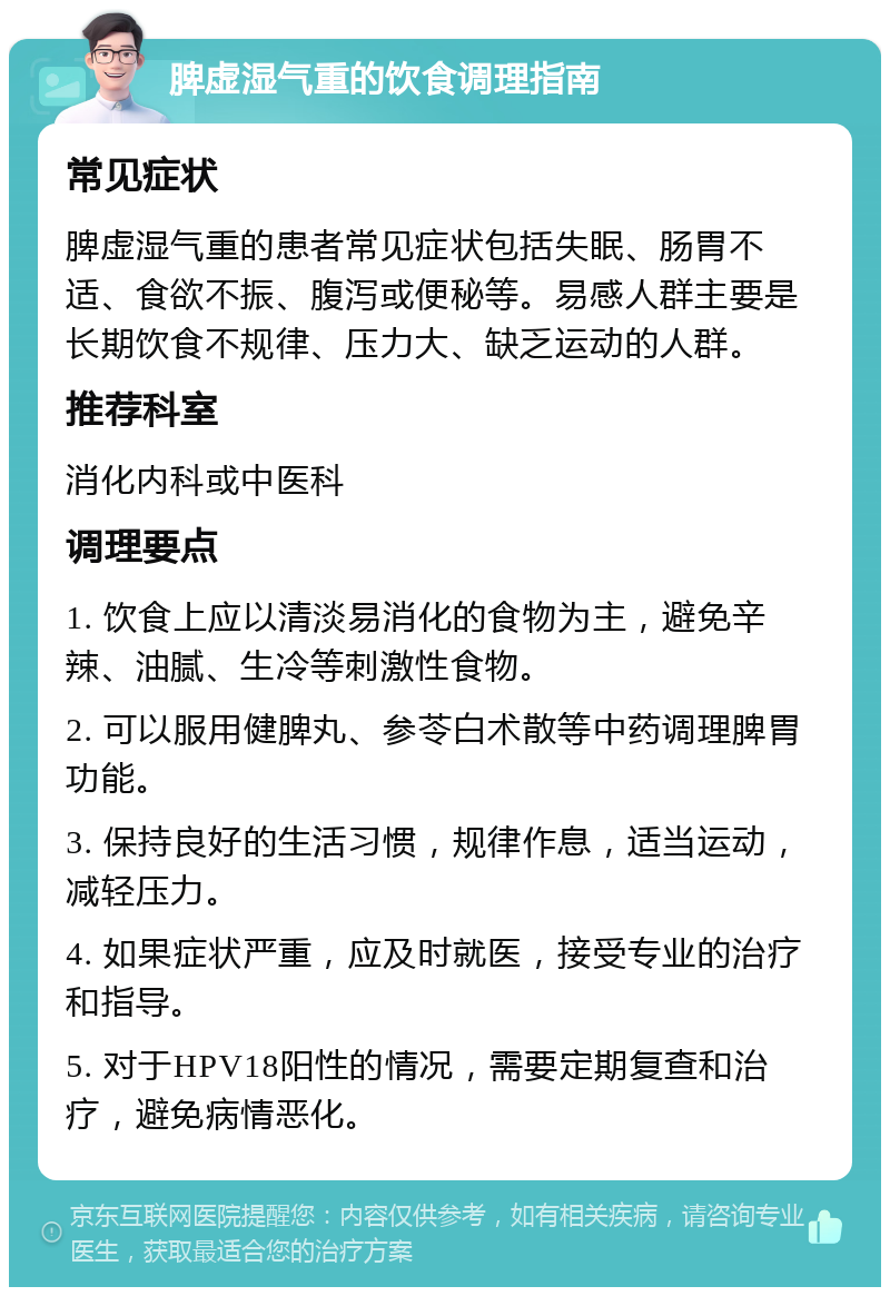 脾虚湿气重的饮食调理指南 常见症状 脾虚湿气重的患者常见症状包括失眠、肠胃不适、食欲不振、腹泻或便秘等。易感人群主要是长期饮食不规律、压力大、缺乏运动的人群。 推荐科室 消化内科或中医科 调理要点 1. 饮食上应以清淡易消化的食物为主，避免辛辣、油腻、生冷等刺激性食物。 2. 可以服用健脾丸、参苓白术散等中药调理脾胃功能。 3. 保持良好的生活习惯，规律作息，适当运动，减轻压力。 4. 如果症状严重，应及时就医，接受专业的治疗和指导。 5. 对于HPV18阳性的情况，需要定期复查和治疗，避免病情恶化。