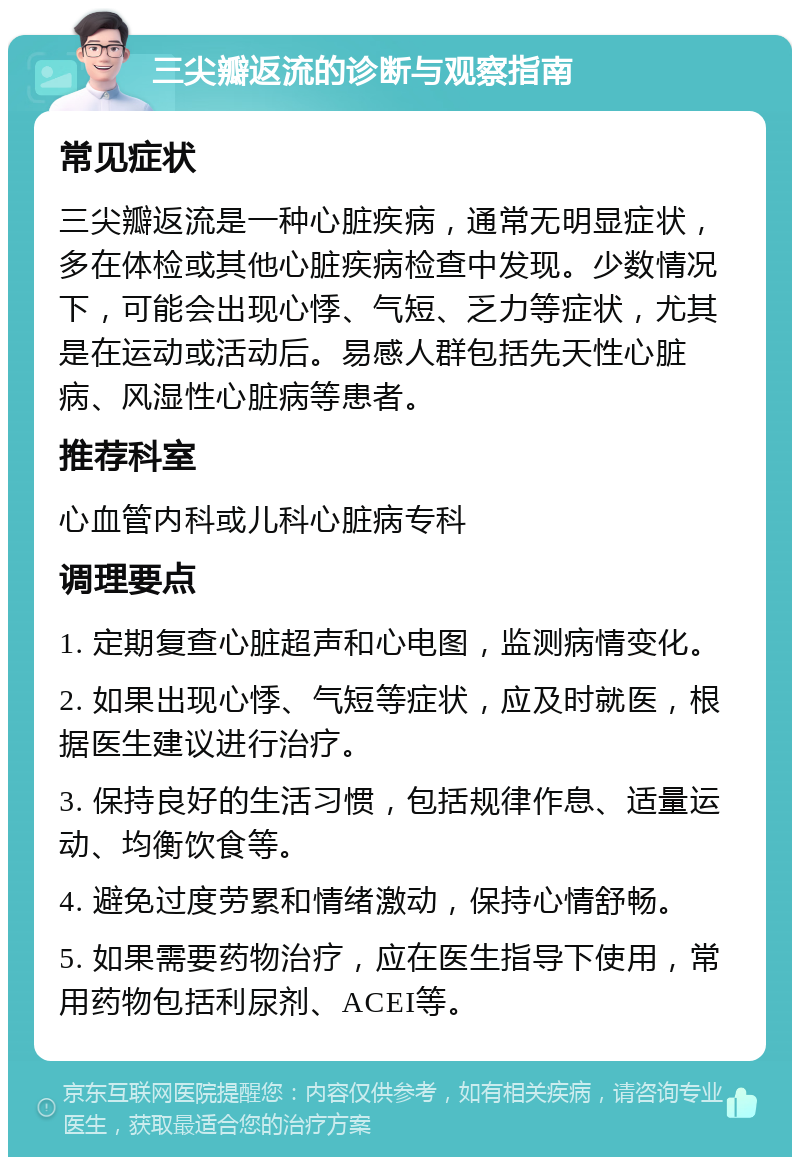 三尖瓣返流的诊断与观察指南 常见症状 三尖瓣返流是一种心脏疾病，通常无明显症状，多在体检或其他心脏疾病检查中发现。少数情况下，可能会出现心悸、气短、乏力等症状，尤其是在运动或活动后。易感人群包括先天性心脏病、风湿性心脏病等患者。 推荐科室 心血管内科或儿科心脏病专科 调理要点 1. 定期复查心脏超声和心电图，监测病情变化。 2. 如果出现心悸、气短等症状，应及时就医，根据医生建议进行治疗。 3. 保持良好的生活习惯，包括规律作息、适量运动、均衡饮食等。 4. 避免过度劳累和情绪激动，保持心情舒畅。 5. 如果需要药物治疗，应在医生指导下使用，常用药物包括利尿剂、ACEI等。