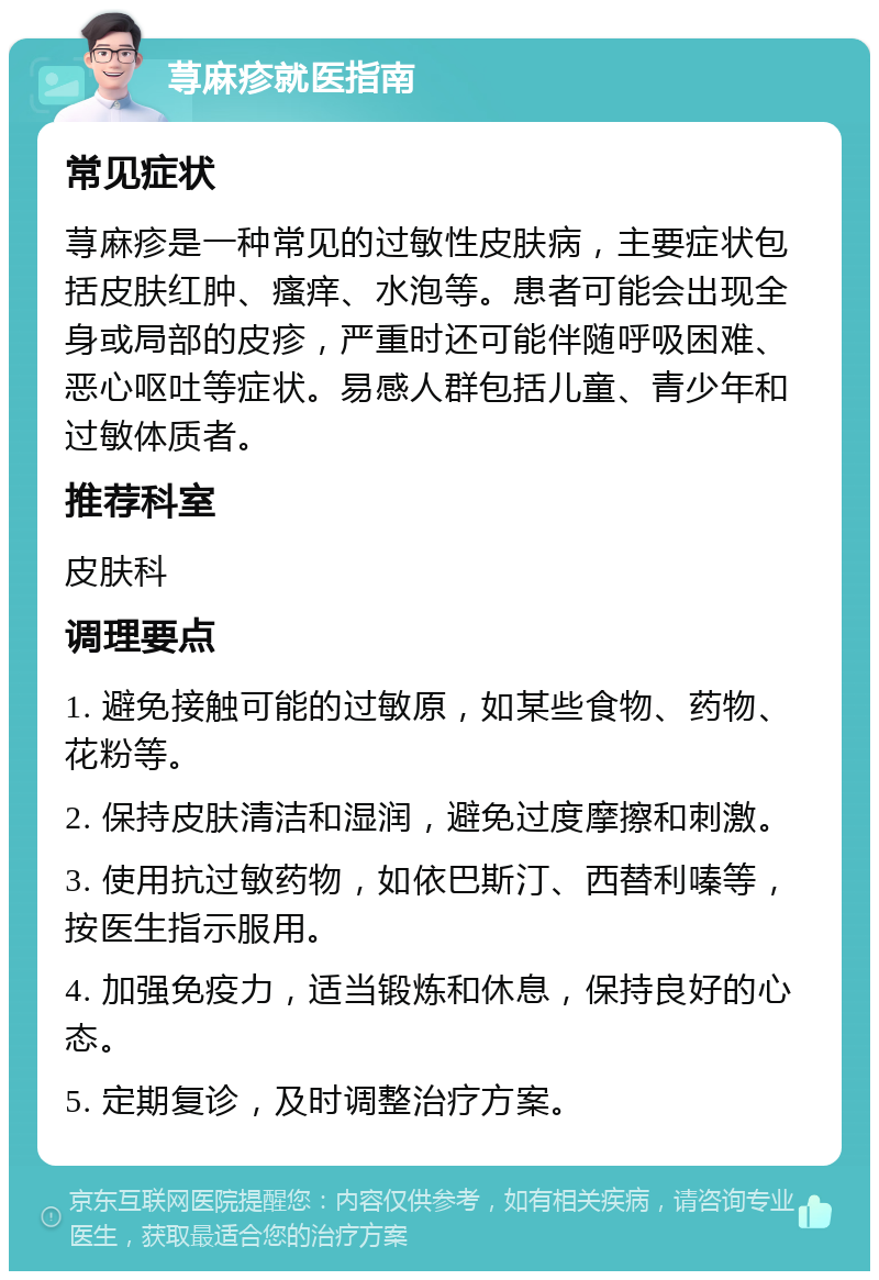 荨麻疹就医指南 常见症状 荨麻疹是一种常见的过敏性皮肤病，主要症状包括皮肤红肿、瘙痒、水泡等。患者可能会出现全身或局部的皮疹，严重时还可能伴随呼吸困难、恶心呕吐等症状。易感人群包括儿童、青少年和过敏体质者。 推荐科室 皮肤科 调理要点 1. 避免接触可能的过敏原，如某些食物、药物、花粉等。 2. 保持皮肤清洁和湿润，避免过度摩擦和刺激。 3. 使用抗过敏药物，如依巴斯汀、西替利嗪等，按医生指示服用。 4. 加强免疫力，适当锻炼和休息，保持良好的心态。 5. 定期复诊，及时调整治疗方案。