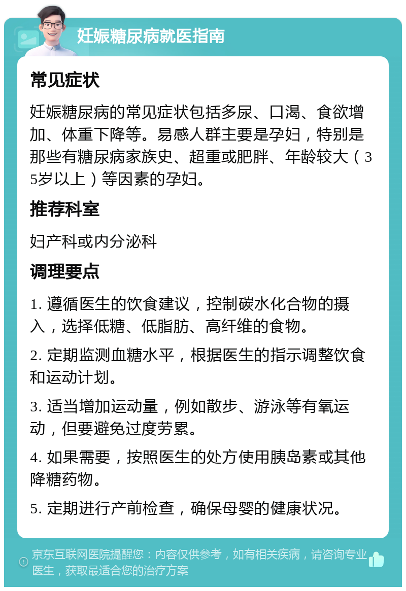 妊娠糖尿病就医指南 常见症状 妊娠糖尿病的常见症状包括多尿、口渴、食欲增加、体重下降等。易感人群主要是孕妇，特别是那些有糖尿病家族史、超重或肥胖、年龄较大（35岁以上）等因素的孕妇。 推荐科室 妇产科或内分泌科 调理要点 1. 遵循医生的饮食建议，控制碳水化合物的摄入，选择低糖、低脂肪、高纤维的食物。 2. 定期监测血糖水平，根据医生的指示调整饮食和运动计划。 3. 适当增加运动量，例如散步、游泳等有氧运动，但要避免过度劳累。 4. 如果需要，按照医生的处方使用胰岛素或其他降糖药物。 5. 定期进行产前检查，确保母婴的健康状况。