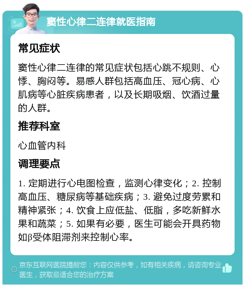 窦性心律二连律就医指南 常见症状 窦性心律二连律的常见症状包括心跳不规则、心悸、胸闷等。易感人群包括高血压、冠心病、心肌病等心脏疾病患者，以及长期吸烟、饮酒过量的人群。 推荐科室 心血管内科 调理要点 1. 定期进行心电图检查，监测心律变化；2. 控制高血压、糖尿病等基础疾病；3. 避免过度劳累和精神紧张；4. 饮食上应低盐、低脂，多吃新鲜水果和蔬菜；5. 如果有必要，医生可能会开具药物如β受体阻滞剂来控制心率。