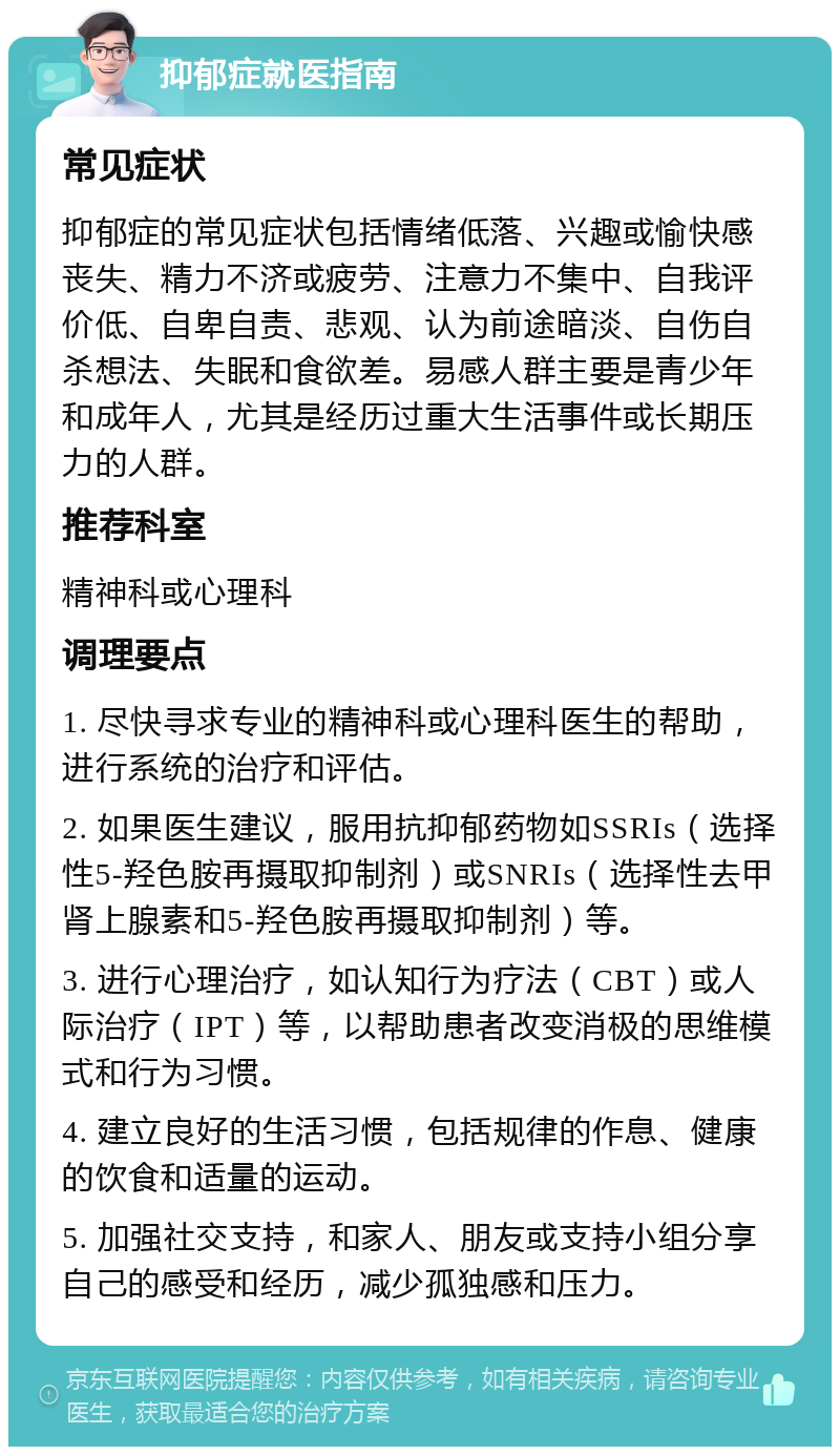 抑郁症就医指南 常见症状 抑郁症的常见症状包括情绪低落、兴趣或愉快感丧失、精力不济或疲劳、注意力不集中、自我评价低、自卑自责、悲观、认为前途暗淡、自伤自杀想法、失眠和食欲差。易感人群主要是青少年和成年人，尤其是经历过重大生活事件或长期压力的人群。 推荐科室 精神科或心理科 调理要点 1. 尽快寻求专业的精神科或心理科医生的帮助，进行系统的治疗和评估。 2. 如果医生建议，服用抗抑郁药物如SSRIs（选择性5-羟色胺再摄取抑制剂）或SNRIs（选择性去甲肾上腺素和5-羟色胺再摄取抑制剂）等。 3. 进行心理治疗，如认知行为疗法（CBT）或人际治疗（IPT）等，以帮助患者改变消极的思维模式和行为习惯。 4. 建立良好的生活习惯，包括规律的作息、健康的饮食和适量的运动。 5. 加强社交支持，和家人、朋友或支持小组分享自己的感受和经历，减少孤独感和压力。