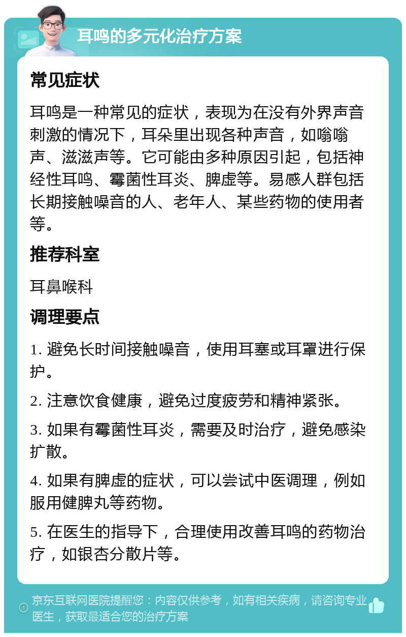 耳鸣的多元化治疗方案 常见症状 耳鸣是一种常见的症状，表现为在没有外界声音刺激的情况下，耳朵里出现各种声音，如嗡嗡声、滋滋声等。它可能由多种原因引起，包括神经性耳鸣、霉菌性耳炎、脾虚等。易感人群包括长期接触噪音的人、老年人、某些药物的使用者等。 推荐科室 耳鼻喉科 调理要点 1. 避免长时间接触噪音，使用耳塞或耳罩进行保护。 2. 注意饮食健康，避免过度疲劳和精神紧张。 3. 如果有霉菌性耳炎，需要及时治疗，避免感染扩散。 4. 如果有脾虚的症状，可以尝试中医调理，例如服用健脾丸等药物。 5. 在医生的指导下，合理使用改善耳鸣的药物治疗，如银杏分散片等。