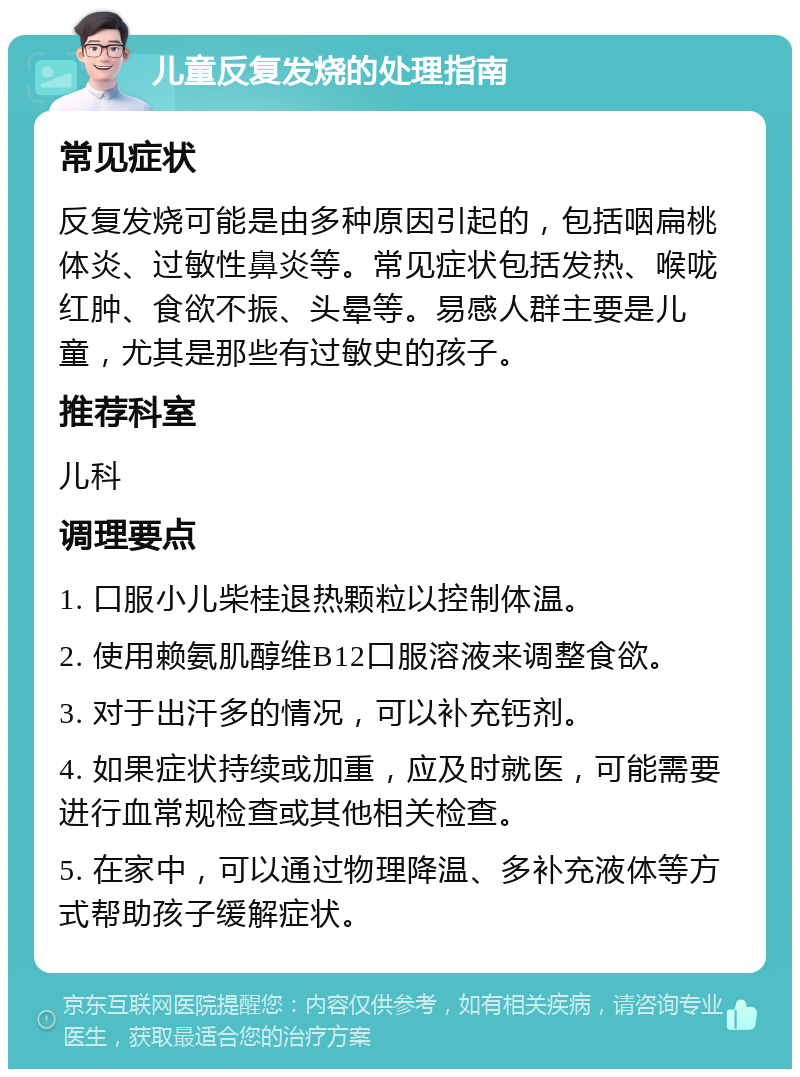 儿童反复发烧的处理指南 常见症状 反复发烧可能是由多种原因引起的，包括咽扁桃体炎、过敏性鼻炎等。常见症状包括发热、喉咙红肿、食欲不振、头晕等。易感人群主要是儿童，尤其是那些有过敏史的孩子。 推荐科室 儿科 调理要点 1. 口服小儿柴桂退热颗粒以控制体温。 2. 使用赖氨肌醇维B12口服溶液来调整食欲。 3. 对于出汗多的情况，可以补充钙剂。 4. 如果症状持续或加重，应及时就医，可能需要进行血常规检查或其他相关检查。 5. 在家中，可以通过物理降温、多补充液体等方式帮助孩子缓解症状。