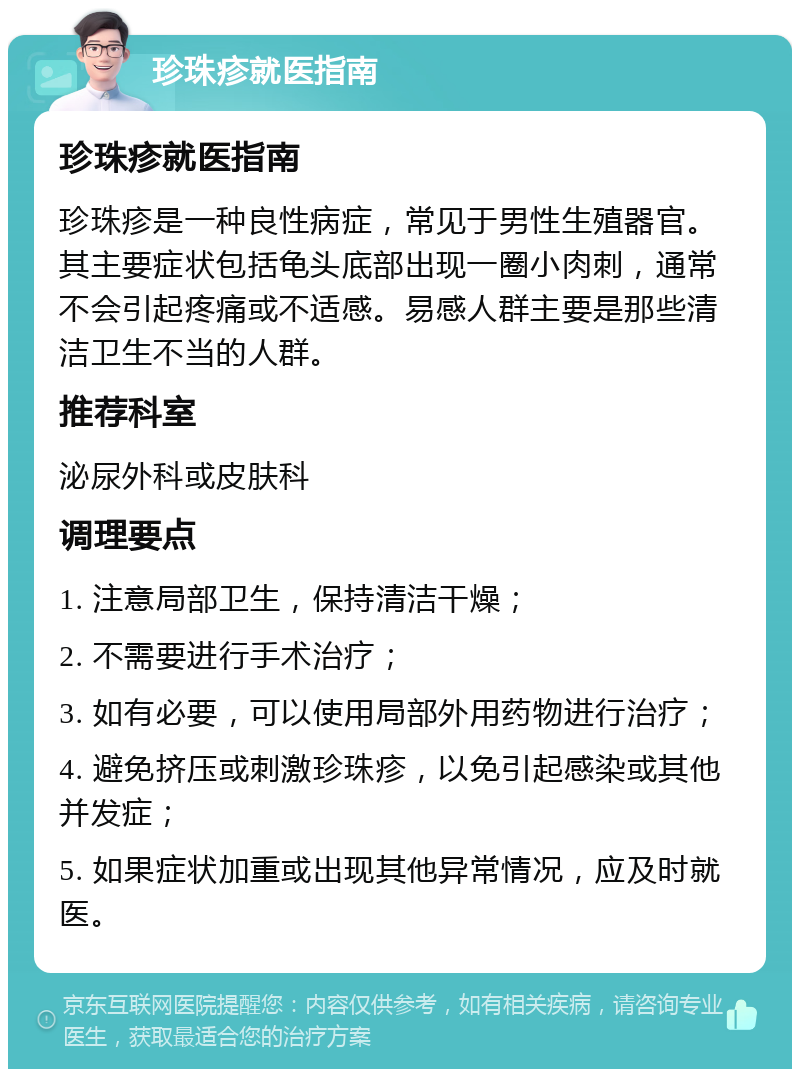 珍珠疹就医指南 珍珠疹就医指南 珍珠疹是一种良性病症，常见于男性生殖器官。其主要症状包括龟头底部出现一圈小肉刺，通常不会引起疼痛或不适感。易感人群主要是那些清洁卫生不当的人群。 推荐科室 泌尿外科或皮肤科 调理要点 1. 注意局部卫生，保持清洁干燥； 2. 不需要进行手术治疗； 3. 如有必要，可以使用局部外用药物进行治疗； 4. 避免挤压或刺激珍珠疹，以免引起感染或其他并发症； 5. 如果症状加重或出现其他异常情况，应及时就医。