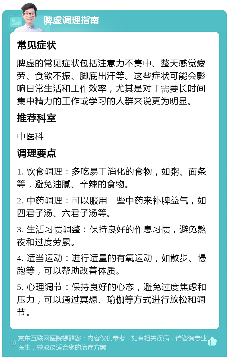 脾虚调理指南 常见症状 脾虚的常见症状包括注意力不集中、整天感觉疲劳、食欲不振、脚底出汗等。这些症状可能会影响日常生活和工作效率，尤其是对于需要长时间集中精力的工作或学习的人群来说更为明显。 推荐科室 中医科 调理要点 1. 饮食调理：多吃易于消化的食物，如粥、面条等，避免油腻、辛辣的食物。 2. 中药调理：可以服用一些中药来补脾益气，如四君子汤、六君子汤等。 3. 生活习惯调整：保持良好的作息习惯，避免熬夜和过度劳累。 4. 适当运动：进行适量的有氧运动，如散步、慢跑等，可以帮助改善体质。 5. 心理调节：保持良好的心态，避免过度焦虑和压力，可以通过冥想、瑜伽等方式进行放松和调节。