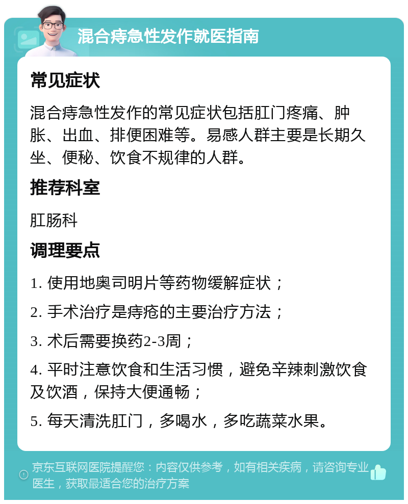 混合痔急性发作就医指南 常见症状 混合痔急性发作的常见症状包括肛门疼痛、肿胀、出血、排便困难等。易感人群主要是长期久坐、便秘、饮食不规律的人群。 推荐科室 肛肠科 调理要点 1. 使用地奥司明片等药物缓解症状； 2. 手术治疗是痔疮的主要治疗方法； 3. 术后需要换药2-3周； 4. 平时注意饮食和生活习惯，避免辛辣刺激饮食及饮酒，保持大便通畅； 5. 每天清洗肛门，多喝水，多吃蔬菜水果。