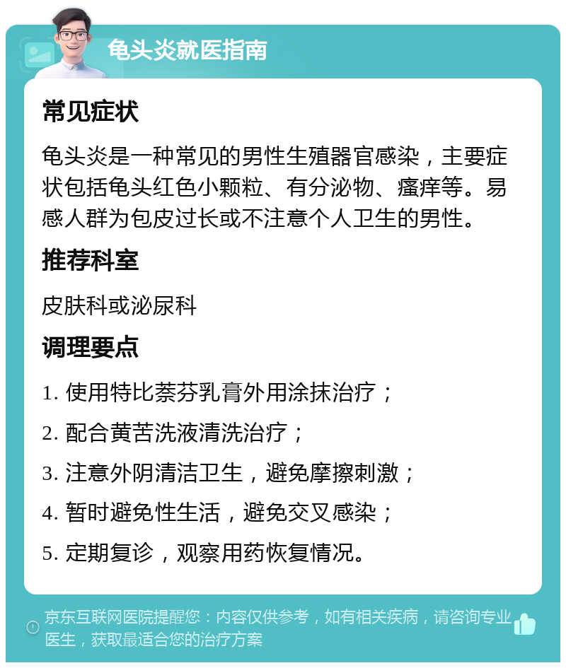 龟头炎就医指南 常见症状 龟头炎是一种常见的男性生殖器官感染，主要症状包括龟头红色小颗粒、有分泌物、瘙痒等。易感人群为包皮过长或不注意个人卫生的男性。 推荐科室 皮肤科或泌尿科 调理要点 1. 使用特比萘芬乳膏外用涂抹治疗； 2. 配合黄苦洗液清洗治疗； 3. 注意外阴清洁卫生，避免摩擦刺激； 4. 暂时避免性生活，避免交叉感染； 5. 定期复诊，观察用药恢复情况。