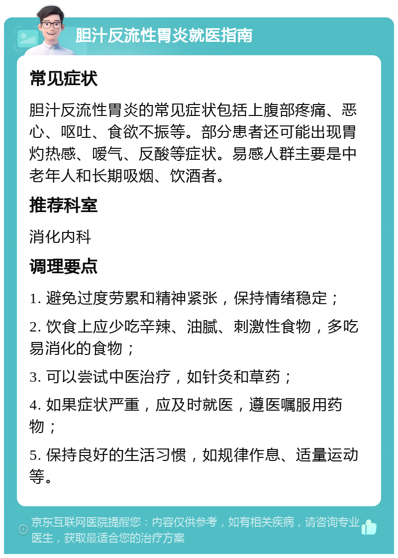 胆汁反流性胃炎就医指南 常见症状 胆汁反流性胃炎的常见症状包括上腹部疼痛、恶心、呕吐、食欲不振等。部分患者还可能出现胃灼热感、嗳气、反酸等症状。易感人群主要是中老年人和长期吸烟、饮酒者。 推荐科室 消化内科 调理要点 1. 避免过度劳累和精神紧张，保持情绪稳定； 2. 饮食上应少吃辛辣、油腻、刺激性食物，多吃易消化的食物； 3. 可以尝试中医治疗，如针灸和草药； 4. 如果症状严重，应及时就医，遵医嘱服用药物； 5. 保持良好的生活习惯，如规律作息、适量运动等。