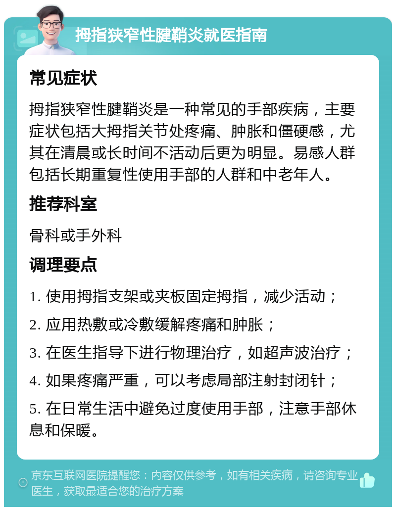 拇指狭窄性腱鞘炎就医指南 常见症状 拇指狭窄性腱鞘炎是一种常见的手部疾病，主要症状包括大拇指关节处疼痛、肿胀和僵硬感，尤其在清晨或长时间不活动后更为明显。易感人群包括长期重复性使用手部的人群和中老年人。 推荐科室 骨科或手外科 调理要点 1. 使用拇指支架或夹板固定拇指，减少活动； 2. 应用热敷或冷敷缓解疼痛和肿胀； 3. 在医生指导下进行物理治疗，如超声波治疗； 4. 如果疼痛严重，可以考虑局部注射封闭针； 5. 在日常生活中避免过度使用手部，注意手部休息和保暖。