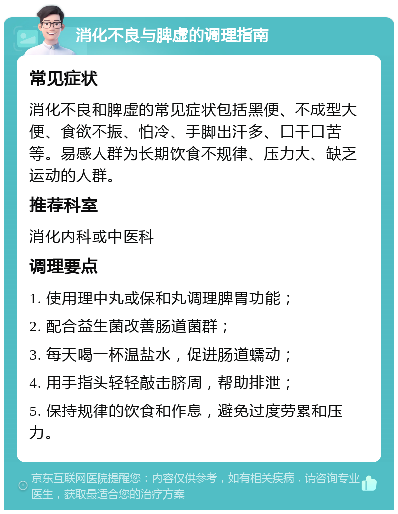 消化不良与脾虚的调理指南 常见症状 消化不良和脾虚的常见症状包括黑便、不成型大便、食欲不振、怕冷、手脚出汗多、口干口苦等。易感人群为长期饮食不规律、压力大、缺乏运动的人群。 推荐科室 消化内科或中医科 调理要点 1. 使用理中丸或保和丸调理脾胃功能； 2. 配合益生菌改善肠道菌群； 3. 每天喝一杯温盐水，促进肠道蠕动； 4. 用手指头轻轻敲击脐周，帮助排泄； 5. 保持规律的饮食和作息，避免过度劳累和压力。