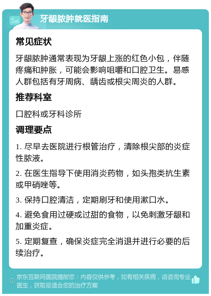 牙龈脓肿就医指南 常见症状 牙龈脓肿通常表现为牙龈上涨的红色小包，伴随疼痛和肿胀，可能会影响咀嚼和口腔卫生。易感人群包括有牙周病、龋齿或根尖周炎的人群。 推荐科室 口腔科或牙科诊所 调理要点 1. 尽早去医院进行根管治疗，清除根尖部的炎症性脓液。 2. 在医生指导下使用消炎药物，如头孢类抗生素或甲硝唑等。 3. 保持口腔清洁，定期刷牙和使用漱口水。 4. 避免食用过硬或过甜的食物，以免刺激牙龈和加重炎症。 5. 定期复查，确保炎症完全消退并进行必要的后续治疗。