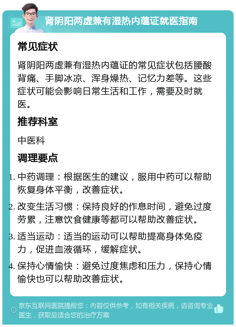 肾阴阳两虚兼有湿热内蕴证就医指南 常见症状 肾阴阳两虚兼有湿热内蕴证的常见症状包括腰酸背痛、手脚冰凉、浑身燥热、记忆力差等。这些症状可能会影响日常生活和工作，需要及时就医。 推荐科室 中医科 调理要点 中药调理：根据医生的建议，服用中药可以帮助恢复身体平衡，改善症状。 改变生活习惯：保持良好的作息时间，避免过度劳累，注意饮食健康等都可以帮助改善症状。 适当运动：适当的运动可以帮助提高身体免疫力，促进血液循环，缓解症状。 保持心情愉快：避免过度焦虑和压力，保持心情愉快也可以帮助改善症状。