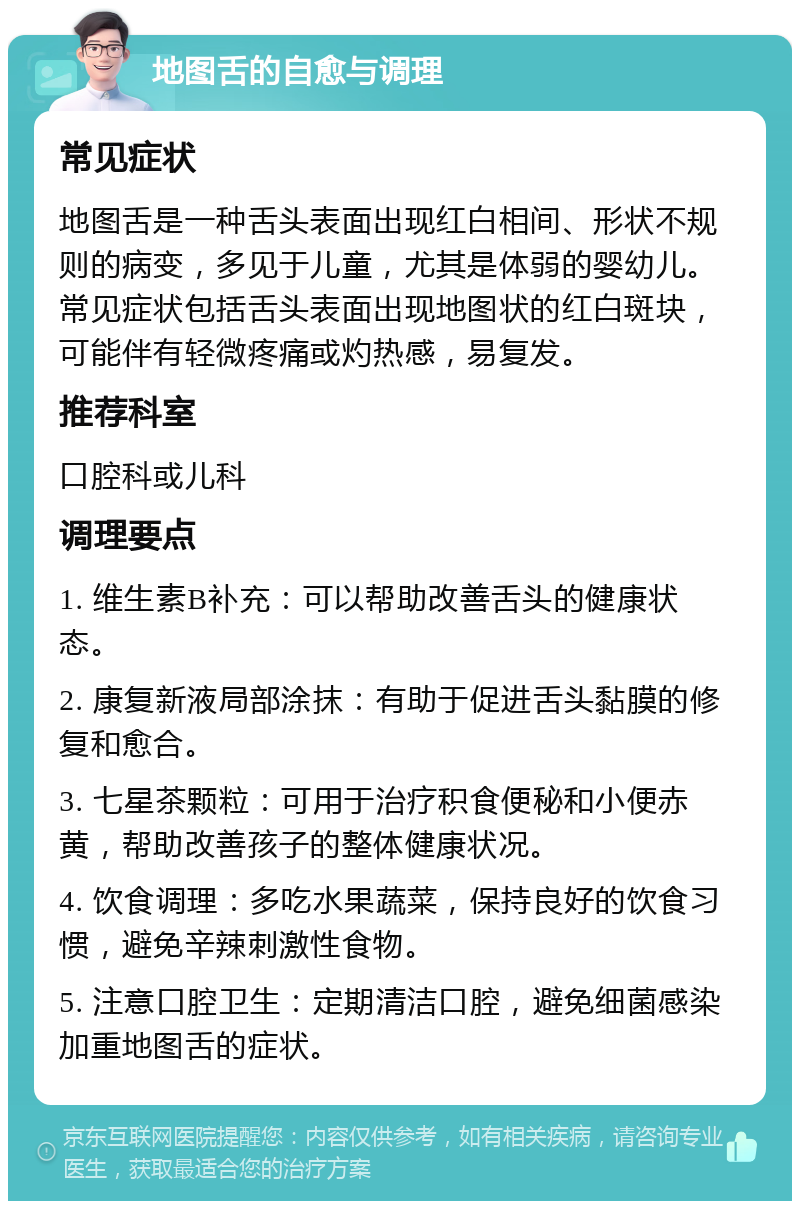 地图舌的自愈与调理 常见症状 地图舌是一种舌头表面出现红白相间、形状不规则的病变，多见于儿童，尤其是体弱的婴幼儿。常见症状包括舌头表面出现地图状的红白斑块，可能伴有轻微疼痛或灼热感，易复发。 推荐科室 口腔科或儿科 调理要点 1. 维生素B补充：可以帮助改善舌头的健康状态。 2. 康复新液局部涂抹：有助于促进舌头黏膜的修复和愈合。 3. 七星茶颗粒：可用于治疗积食便秘和小便赤黄，帮助改善孩子的整体健康状况。 4. 饮食调理：多吃水果蔬菜，保持良好的饮食习惯，避免辛辣刺激性食物。 5. 注意口腔卫生：定期清洁口腔，避免细菌感染加重地图舌的症状。