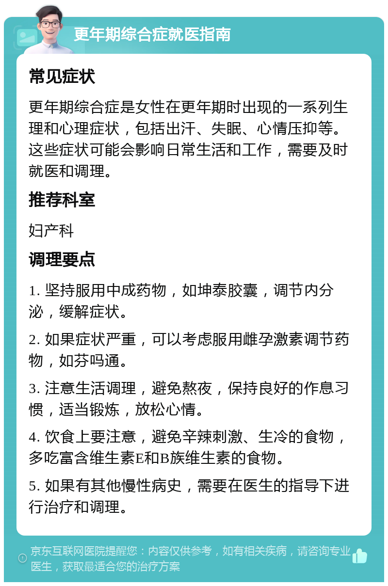 更年期综合症就医指南 常见症状 更年期综合症是女性在更年期时出现的一系列生理和心理症状，包括出汗、失眠、心情压抑等。这些症状可能会影响日常生活和工作，需要及时就医和调理。 推荐科室 妇产科 调理要点 1. 坚持服用中成药物，如坤泰胶囊，调节内分泌，缓解症状。 2. 如果症状严重，可以考虑服用雌孕激素调节药物，如芬吗通。 3. 注意生活调理，避免熬夜，保持良好的作息习惯，适当锻炼，放松心情。 4. 饮食上要注意，避免辛辣刺激、生冷的食物，多吃富含维生素E和B族维生素的食物。 5. 如果有其他慢性病史，需要在医生的指导下进行治疗和调理。